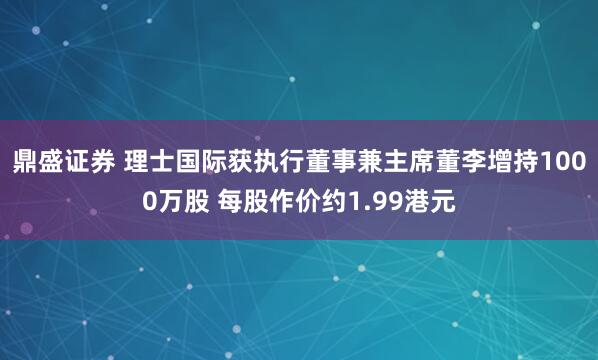 鼎盛证券 理士国际获执行董事兼主席董李增持1000万股 每股作价约1.99港元