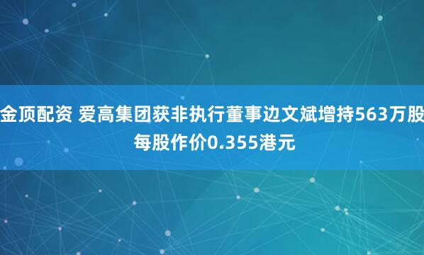 金顶配资 爱高集团获非执行董事边文斌增持563万股 每股作价0.355港元