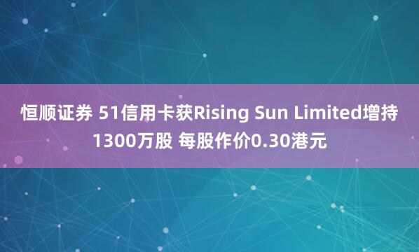 恒顺证券 51信用卡获Rising Sun Limited增持1300万股 每股作价0.30港元