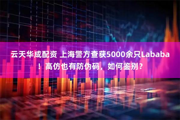 云天华成配资 上海警方查获5000余只Lababa！高仿也有防伪码，如何鉴别？