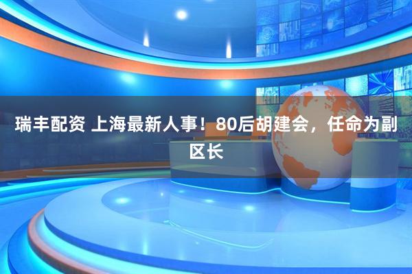 瑞丰配资 上海最新人事！80后胡建会，任命为副区长