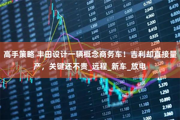 高手策略 丰田设计一辆概念商务车！吉利却直接量产，关键还不贵_远程_新车_放电