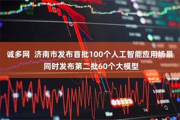 诚多网  济南市发布首批100个人工智能应用场景 同时发布第二批60个大模型