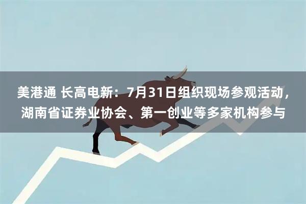美港通 长高电新：7月31日组织现场参观活动，湖南省证券业协会、第一创业等多家机构参与