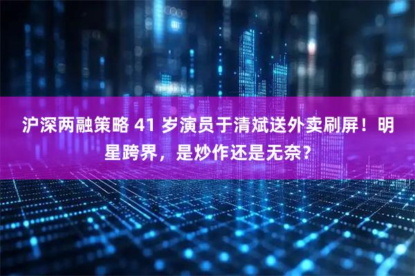 沪深两融策略 41 岁演员于清斌送外卖刷屏！明星跨界，是炒作还是无奈？
