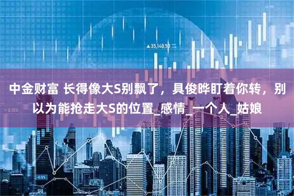 中金财富 长得像大S别飘了，具俊晔盯着你转，别以为能抢走大S的位置_感情_一个人_姑娘