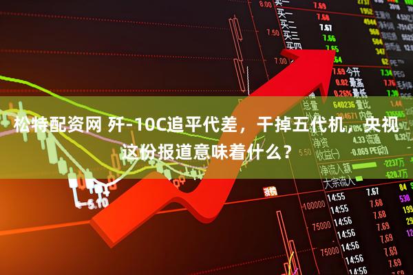 松特配资网 歼-10C追平代差，干掉五代机，央视这份报道意味着什么？