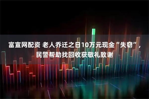 富宣网配资 老人乔迁之日10万元现金“失窃”，民警帮助找回收获敬礼致谢
