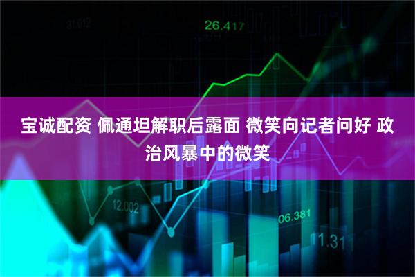 宝诚配资 佩通坦解职后露面 微笑向记者问好 政治风暴中的微笑
