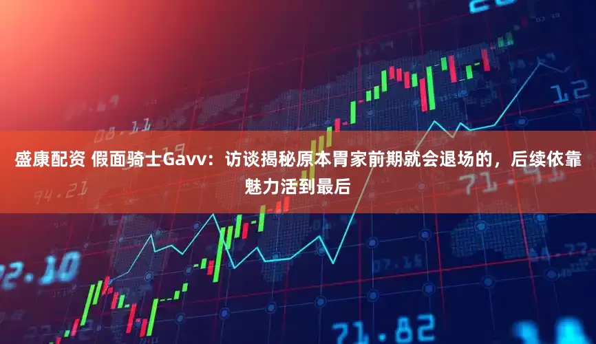 盛康配资 假面骑士Gavv：访谈揭秘原本胃家前期就会退场的，后续依靠魅力活到最后