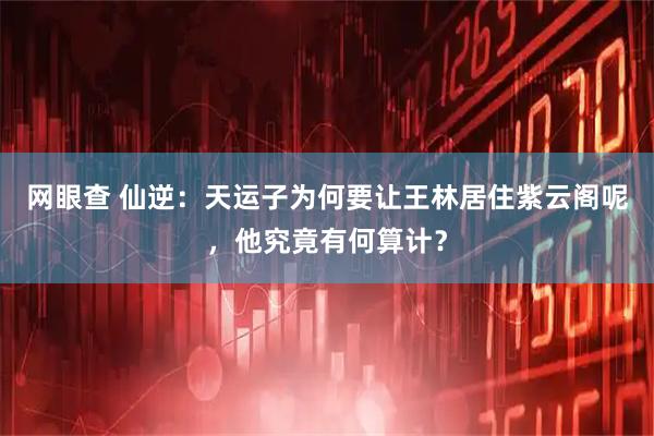 网眼查 仙逆：天运子为何要让王林居住紫云阁呢，他究竟有何算计？