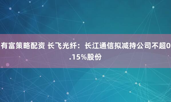 有富策略配资 长飞光纤：长江通信拟减持公司不超0.15%股份