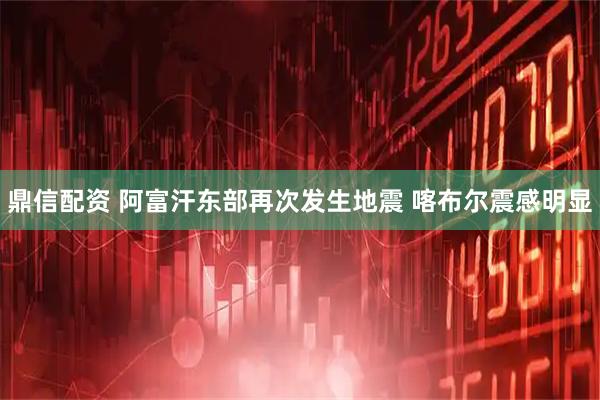 鼎信配资 阿富汗东部再次发生地震 喀布尔震感明显