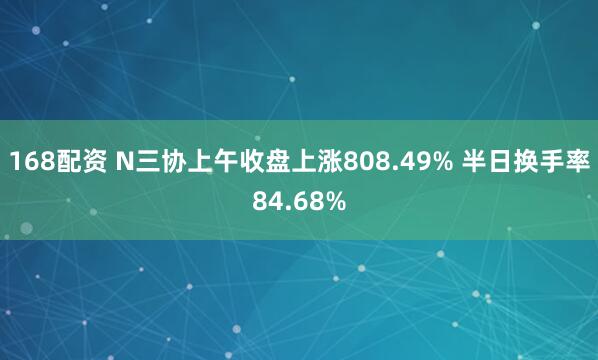 168配资 N三协上午收盘上涨808.49% 半日换手率84.68%