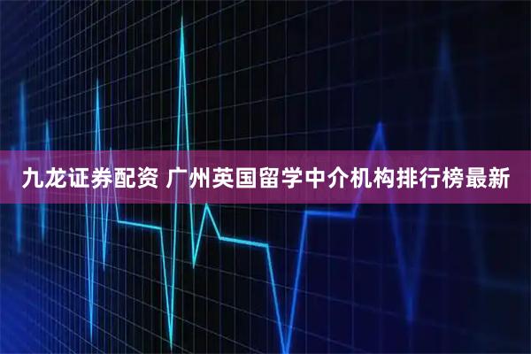 九龙证券配资 广州英国留学中介机构排行榜最新