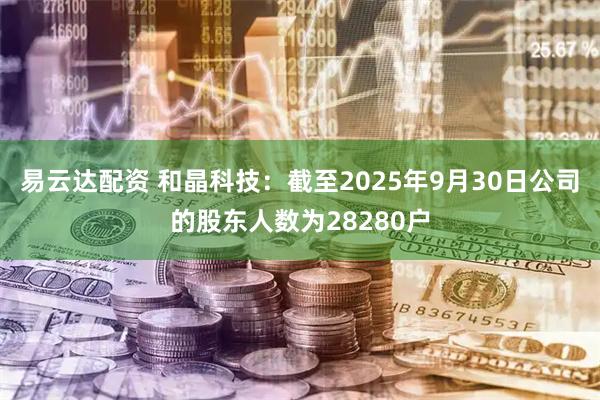 易云达配资 和晶科技：截至2025年9月30日公司的股东人数为28280户