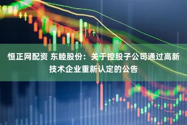 恒正网配资 东睦股份：关于控股子公司通过高新技术企业重新认定的公告