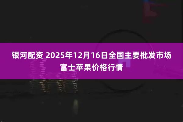 银河配资 2025年12月16日全国主要批发市场富士苹果价格行情