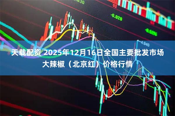 天载配资 2025年12月16日全国主要批发市场大辣椒（北京红）价格行情