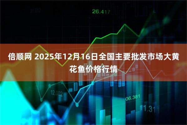 倍顺网 2025年12月16日全国主要批发市场大黄花鱼价格行情
