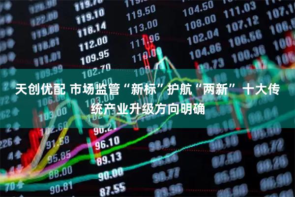 天创优配 市场监管“新标”护航“两新” 十大传统产业升级方向明确